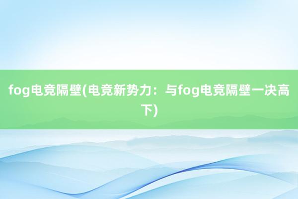 fog电竞隔壁(电竞新势力：与fog电竞隔壁一决高下)