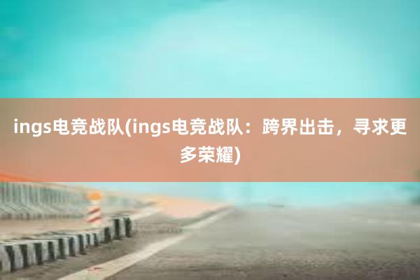 ings电竞战队(ings电竞战队：跨界出击，寻求更多荣耀)