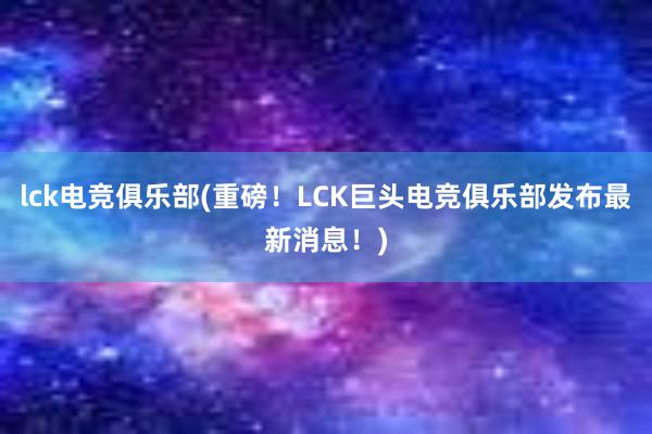 lck电竞俱乐部(重磅！LCK巨头电竞俱乐部发布最新消息！)