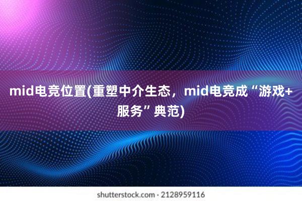 mid电竞位置(重塑中介生态，mid电竞成“游戏+服务”典范)