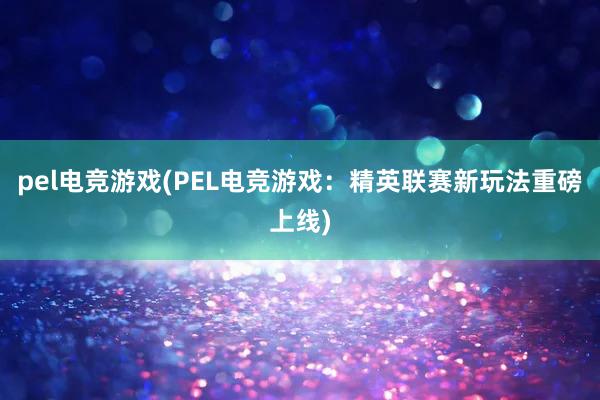 pel电竞游戏(PEL电竞游戏：精英联赛新玩法重磅上线)