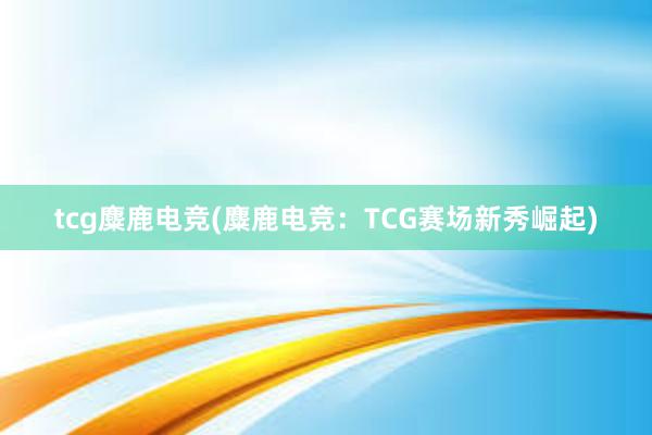 tcg麋鹿电竞(麋鹿电竞：TCG赛场新秀崛起)