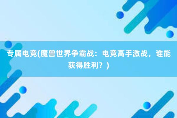 专属电竞(魔兽世界争霸战：电竞高手激战，谁能获得胜利？)