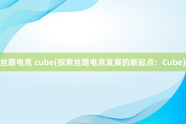 丝路电竞 cube(探索丝路电竞发展的新起点：Cube)