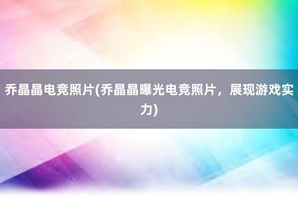 乔晶晶电竞照片(乔晶晶曝光电竞照片，展现游戏实力)