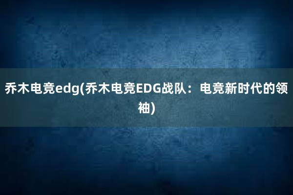 乔木电竞edg(乔木电竞EDG战队：电竞新时代的领袖)