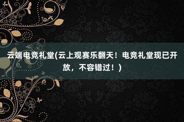 云端电竞礼堂(云上观赛乐翻天！电竞礼堂现已开放，不容错过！)