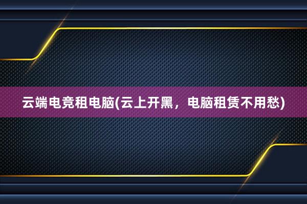 云端电竞租电脑(云上开黑，电脑租赁不用愁)