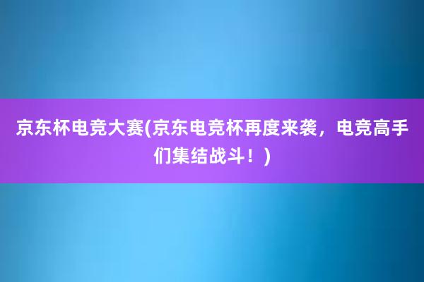 京东杯电竞大赛(京东电竞杯再度来袭，电竞高手们集结战斗！)