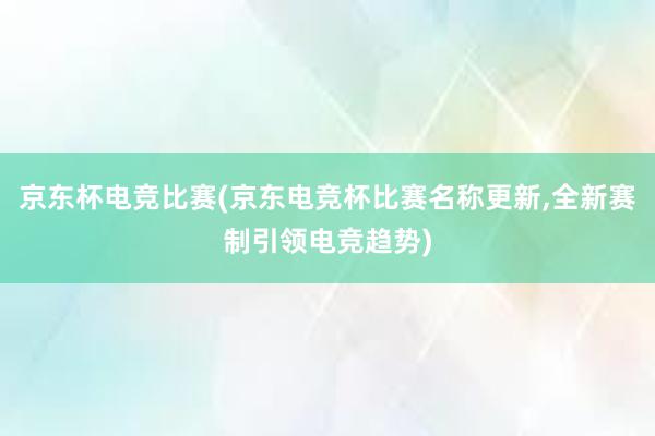 京东杯电竞比赛(京东电竞杯比赛名称更新，全新赛制引领电竞趋势)