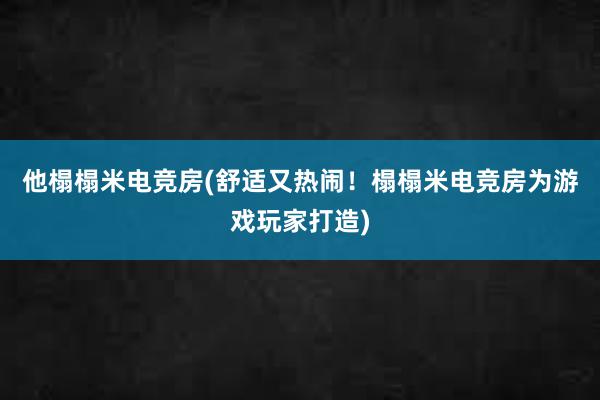 他榻榻米电竞房(舒适又热闹！榻榻米电竞房为游戏玩家打造)