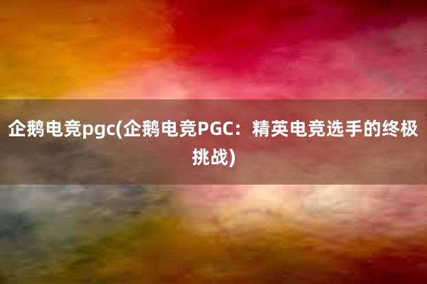 企鹅电竞pgc(企鹅电竞PGC：精英电竞选手的终极挑战)