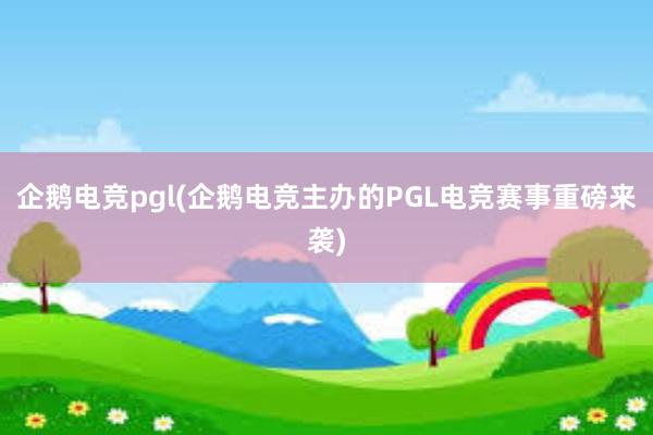 企鹅电竞pgl(企鹅电竞主办的PGL电竞赛事重磅来袭)