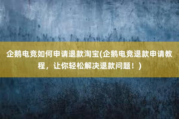 企鹅电竞如何申请退款淘宝(企鹅电竞退款申请教程，让你轻松解决退款问题！)