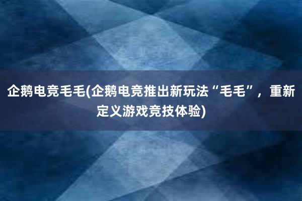 企鹅电竞毛毛(企鹅电竞推出新玩法“毛毛”，重新定义游戏竞技体验)