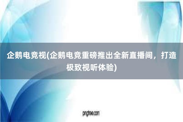 企鹅电竞视(企鹅电竞重磅推出全新直播间，打造极致视听体验)