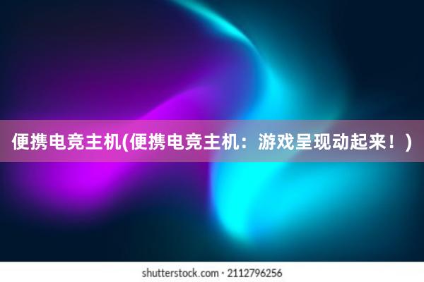 便携电竞主机(便携电竞主机：游戏呈现动起来！)