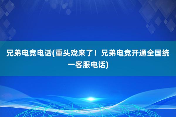 兄弟电竞电话(重头戏来了！兄弟电竞开通全国统一客服电话)