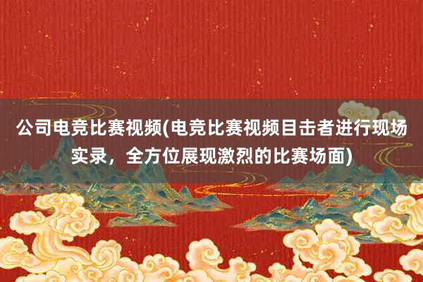 公司电竞比赛视频(电竞比赛视频目击者进行现场实录，全方位展现激烈的比赛场面)