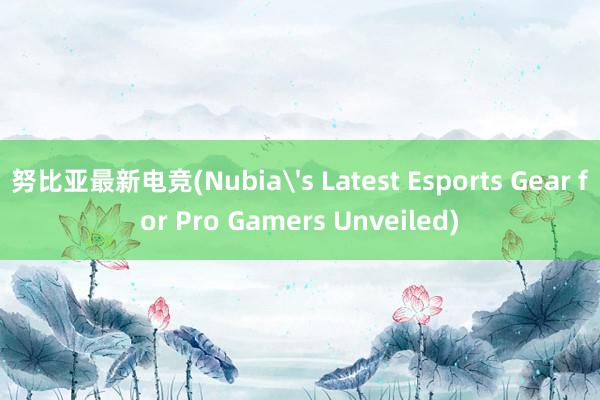 努比亚最新电竞(Nubia's Latest Esports Gear for Pro Gamers Unveiled)