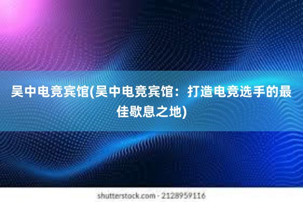 吴中电竞宾馆(吴中电竞宾馆：打造电竞选手的最佳歇息之地)