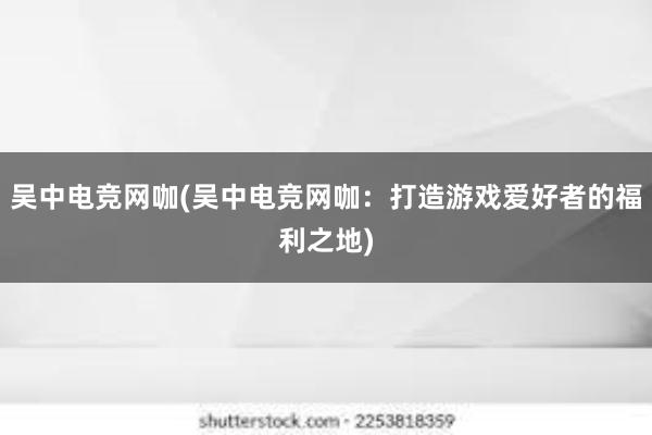 吴中电竞网咖(吴中电竞网咖：打造游戏爱好者的福利之地)