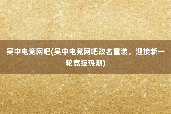 吴中电竞网吧(吴中电竞网吧改名重装，迎接新一轮竞技热潮)