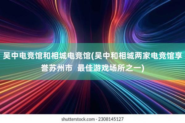 吴中电竞馆和相城电竞馆(吴中和相城两家电竞馆享誉苏州市  最佳游戏场所之一)