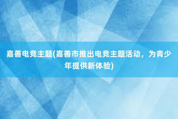 嘉善电竞主题(嘉善市推出电竞主题活动，为青少年提供新体验)