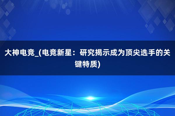 大神电竞_(电竞新星：研究揭示成为顶尖选手的关键特质)