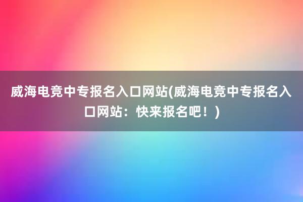 威海电竞中专报名入口网站(威海电竞中专报名入口网站：快来报名吧！)