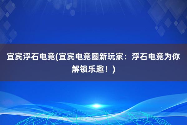 宜宾浮石电竞(宜宾电竞圈新玩家：浮石电竞为你解锁乐趣！)