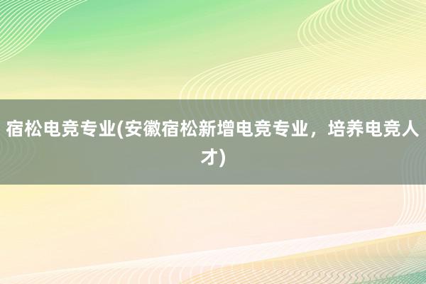 宿松电竞专业(安徽宿松新增电竞专业，培养电竞人才)