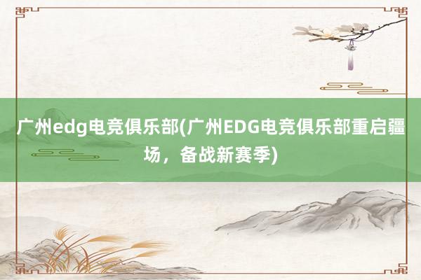 广州edg电竞俱乐部(广州EDG电竞俱乐部重启疆场，备战新赛季)