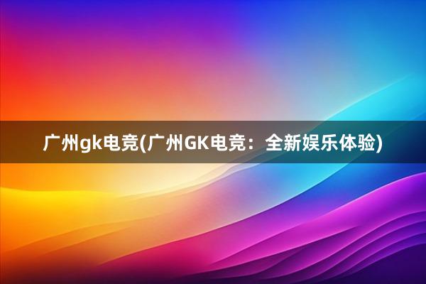 广州gk电竞(广州GK电竞：全新娱乐体验)