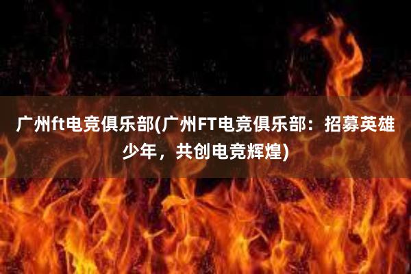 广州ft电竞俱乐部(广州FT电竞俱乐部：招募英雄少年，共创电竞辉煌)