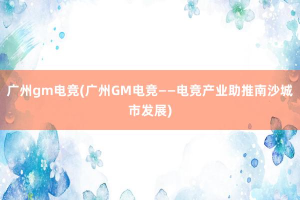 广州gm电竞(广州GM电竞——电竞产业助推南沙城市发展)