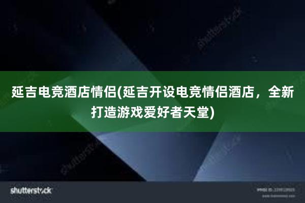 延吉电竞酒店情侣(延吉开设电竞情侣酒店，全新打造游戏爱好者天堂)