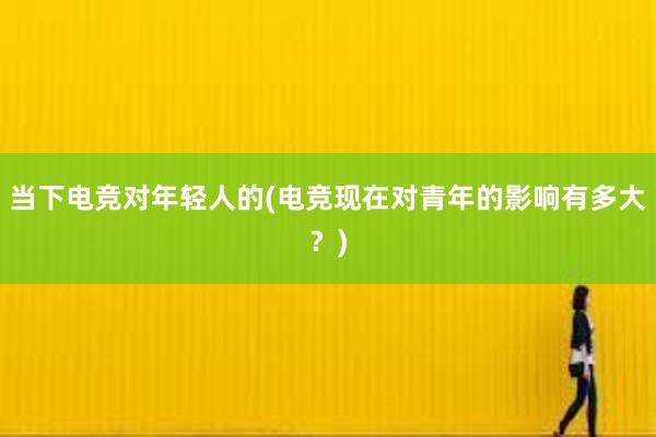 当下电竞对年轻人的(电竞现在对青年的影响有多大？)