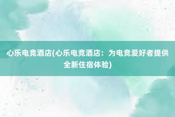 心乐电竞酒店(心乐电竞酒店：为电竞爱好者提供全新住宿体验)