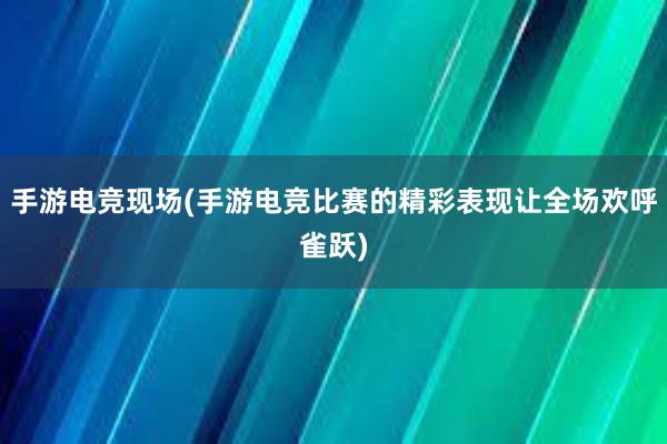 手游电竞现场(手游电竞比赛的精彩表现让全场欢呼雀跃)