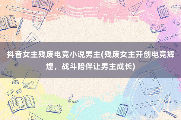 抖音女主残废电竞小说男主(残废女主开创电竞辉煌，战斗陪伴让男主成长)