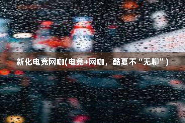 新化电竞网咖(电竞+网咖，酷夏不“无聊”)