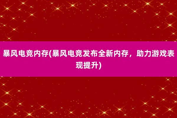 暴风电竞内存(暴风电竞发布全新内存，助力游戏表现提升)