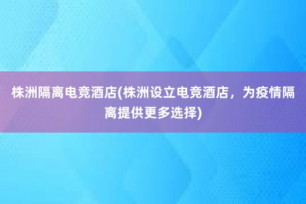 株洲隔离电竞酒店(株洲设立电竞酒店，为疫情隔离提供更多选择)