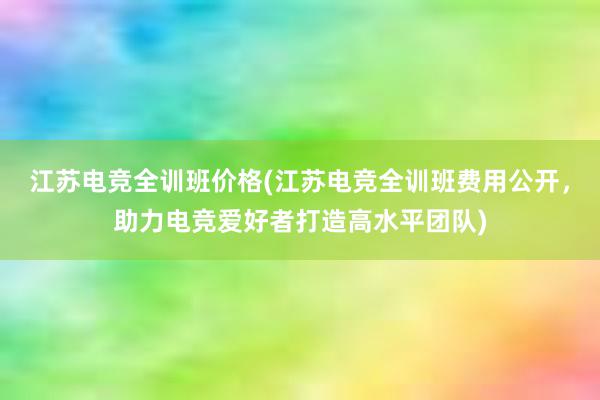 江苏电竞全训班价格(江苏电竞全训班费用公开，助力电竞爱好者打造高水平团队)