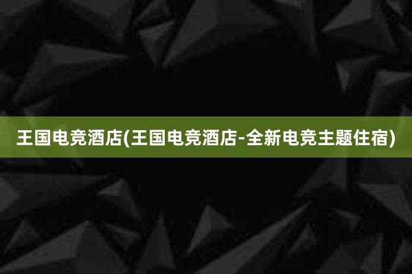 王国电竞酒店(王国电竞酒店-全新电竞主题住宿)