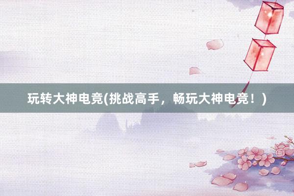 玩转大神电竞(挑战高手，畅玩大神电竞！)