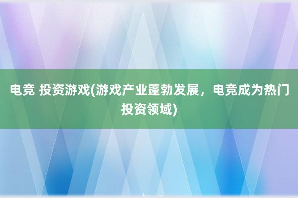 电竞 投资游戏(游戏产业蓬勃发展，电竞成为热门投资领域)