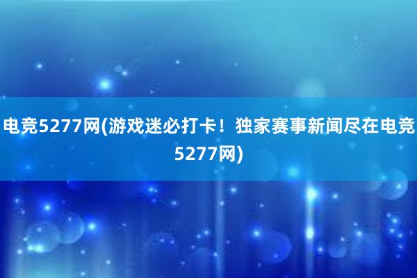 电竞5277网(游戏迷必打卡！独家赛事新闻尽在电竞5277网)